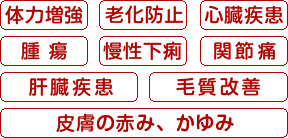 ・体力増強 ・老化防止 ・心臓疾患 ・腫瘍 ・慢性下痢 ・関節痛・肝臓疾患 ・毛質改善・皮膚の赤み、かゆみ